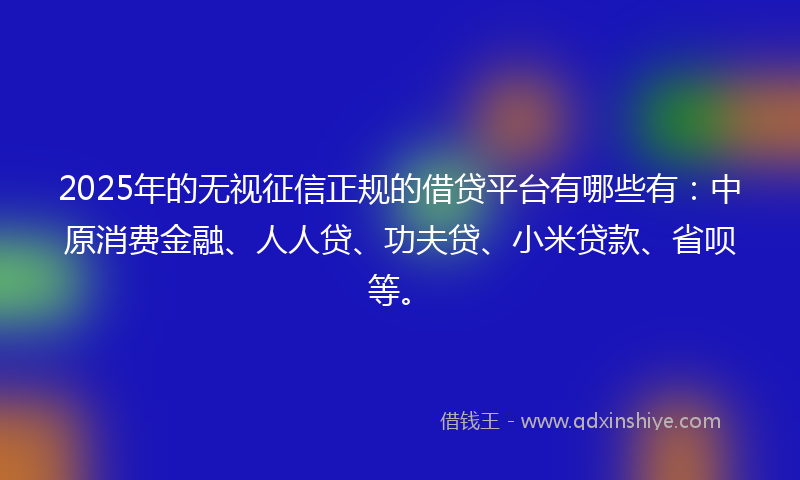 2025年的无视征信正规的借贷平台有哪些有：中原消费金融、人人贷、功夫贷、小米贷款、省呗等。