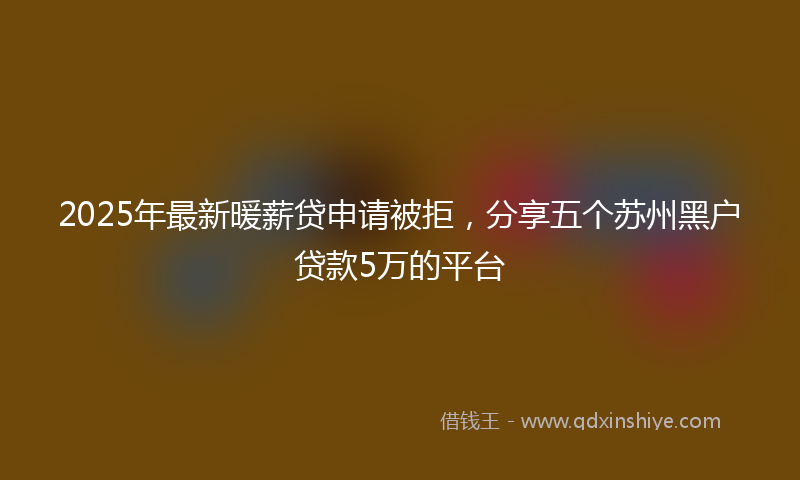 2025年最新暖薪贷申请被拒，分享五个苏州黑户贷款5万的平台