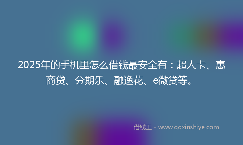 2025年的手机里怎么借钱最安全有：超人卡、惠商贷、分期乐、融逸花、e微贷等。