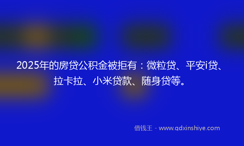 2025年的房贷公积金被拒有：微粒贷、平安i贷、拉卡拉、小米贷款、随身贷等。