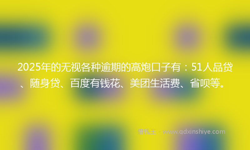 2025年的无视各种逾期的高炮口子有：51人品贷、随身贷、百度有钱花、美团生活费、省呗等。