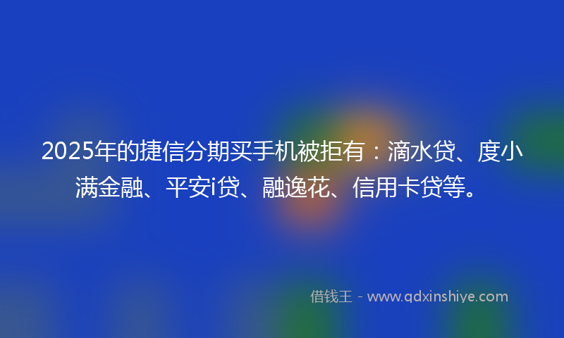 2025年的捷信分期买手机被拒有：滴水贷、度小满金融、平安i贷、融逸花、信用卡贷等。