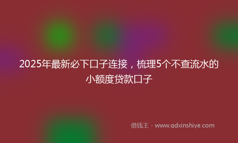 2025年最新必下口子连接，梳理5个不查流水的小额度贷款口子