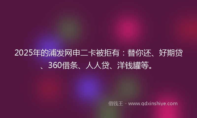 2025年的浦发网申二卡被拒有：替你还、好期贷、360借条、人人贷、洋钱罐等。
