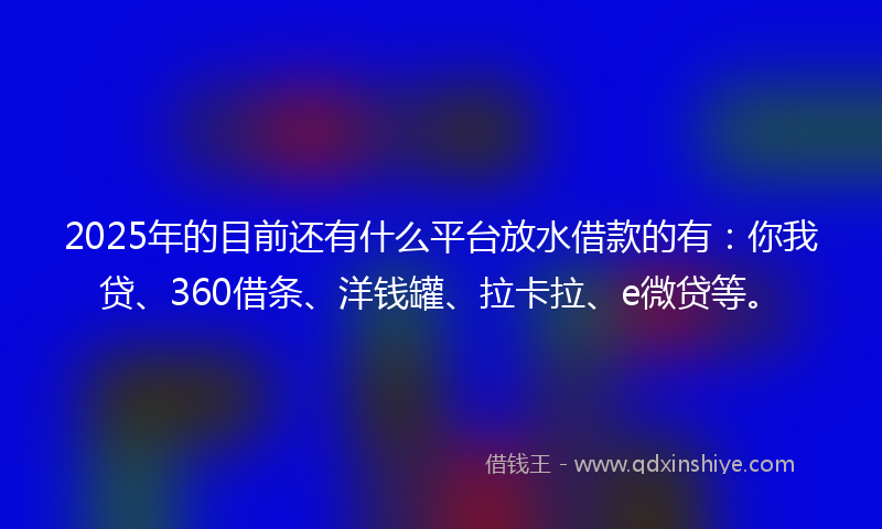 2025年的目前还有什么平台放水借款的有：你我贷、360借条、洋钱罐、拉卡拉、e微贷等。