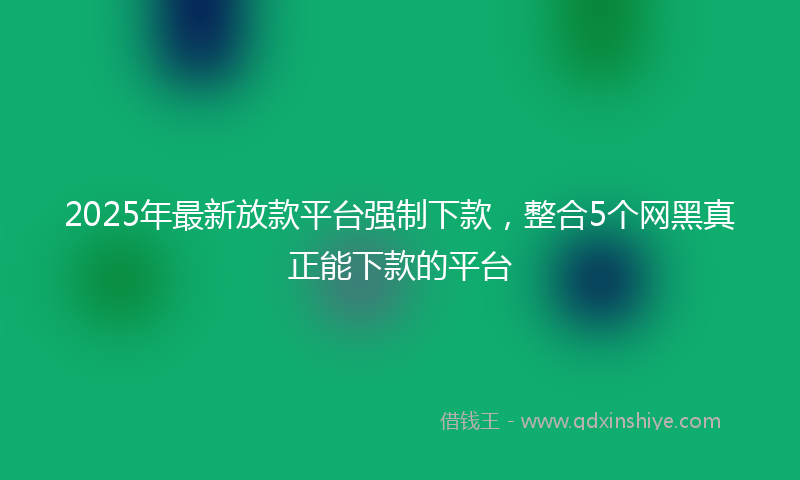 2025年最新放款平台强制下款，整合5个网黑真正能下款的平台