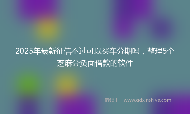2025年最新征信不过可以买车分期吗，整理5个芝麻分负面借款的软件