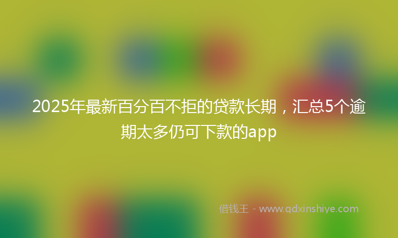 2025年最新百分百不拒的贷款长期，汇总5个逾期太多仍可下款的app