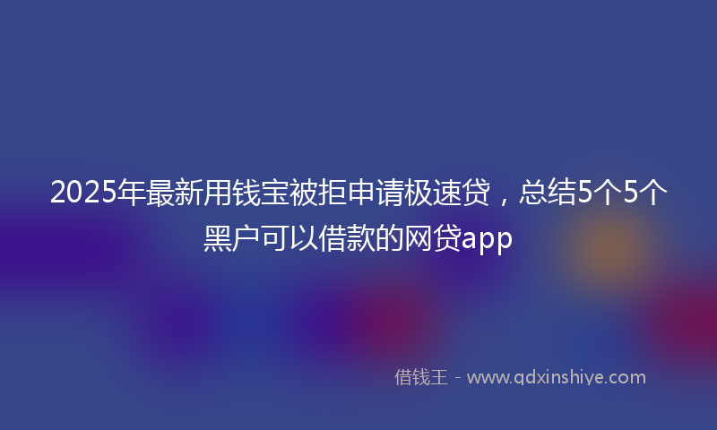 2025年最新用钱宝被拒申请极速贷，总结5个5个黑户可以借款的网贷app