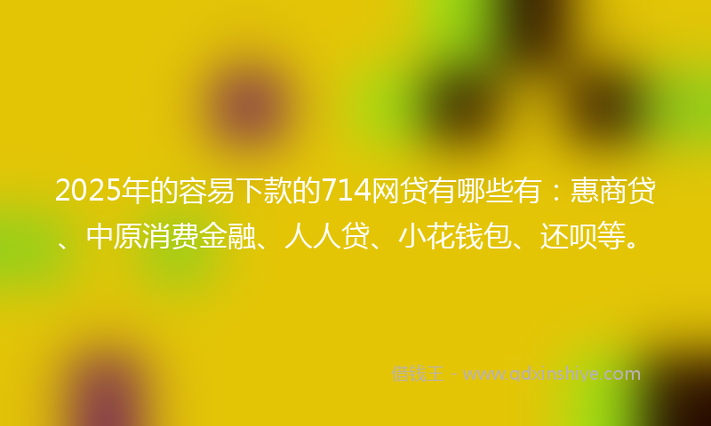 2025年的容易下款的714网贷有哪些有：惠商贷、中原消费金融、人人贷、小花钱包、还呗等。