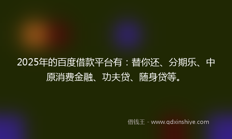 2025年的百度借款平台有：替你还、分期乐、中原消费金融、功夫贷、随身贷等。