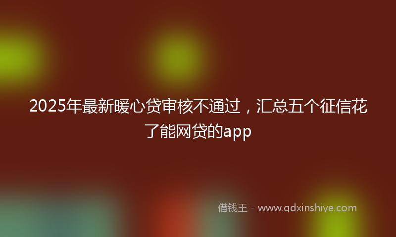 2025年最新暖心贷审核不通过，汇总五个征信花了能网贷的app