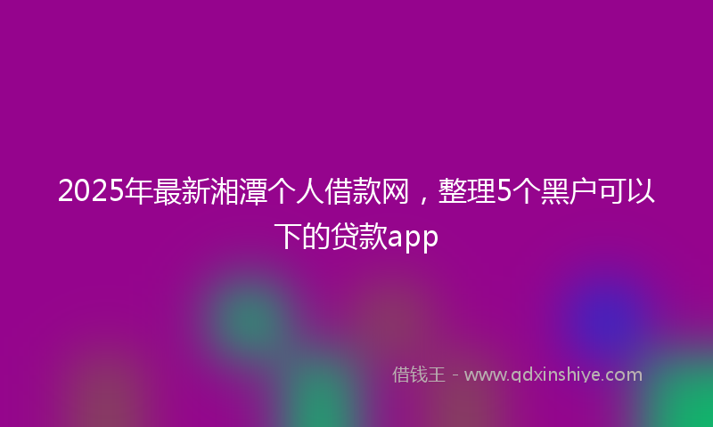 2025年最新湘潭个人借款网，整理5个黑户可以下的贷款app