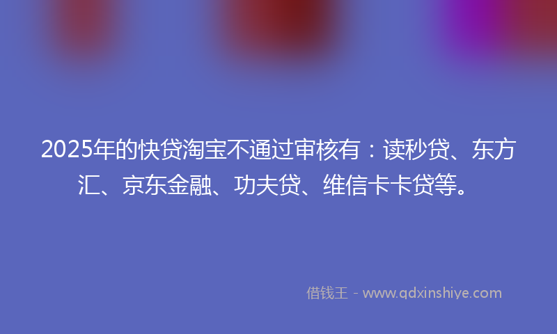 2025年的快贷淘宝不通过审核有：读秒贷、东方汇、京东金融、功夫贷、维信卡卡贷等。
