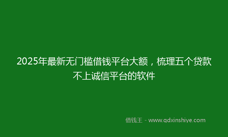 2025年最新无门槛借钱平台大额，梳理五个贷款不上诚信平台的软件
