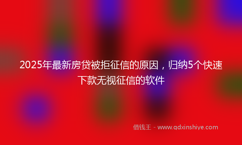 2025年最新房贷被拒征信的原因，归纳5个快速下款无视征信的软件
