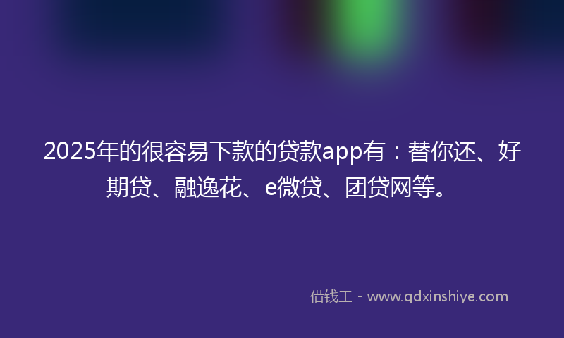 2025年的很容易下款的贷款app有：替你还、好期贷、融逸花、e微贷、团贷网等。