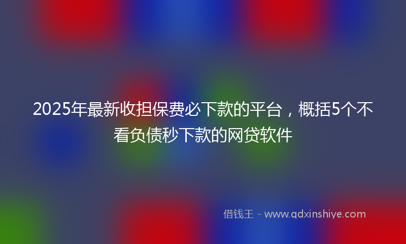 2025年最新收担保费必下款的平台，概括5个不看负债秒下款的网贷软件