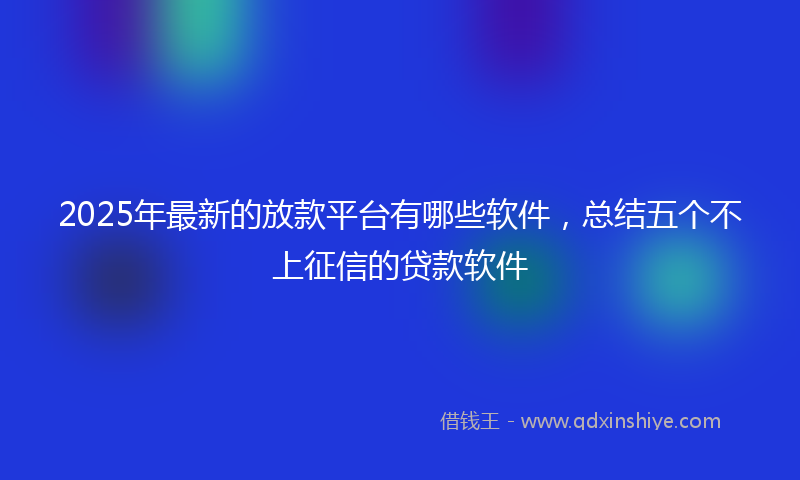 2025年最新的放款平台有哪些软件，总结五个不上征信的贷款软件