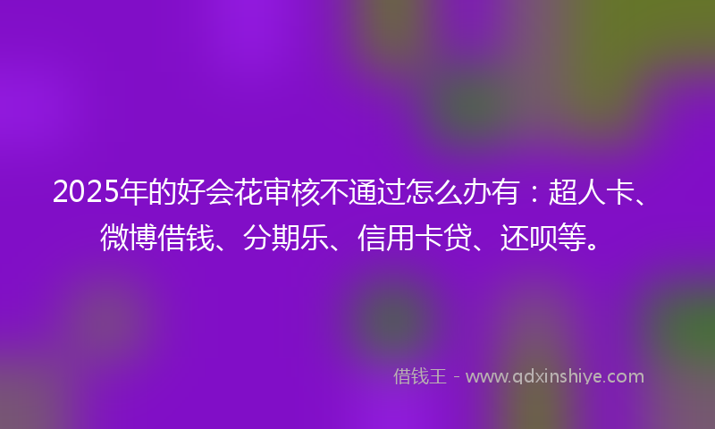 2025年的好会花审核不通过怎么办有：超人卡、微博借钱、分期乐、信用卡贷、还呗等。