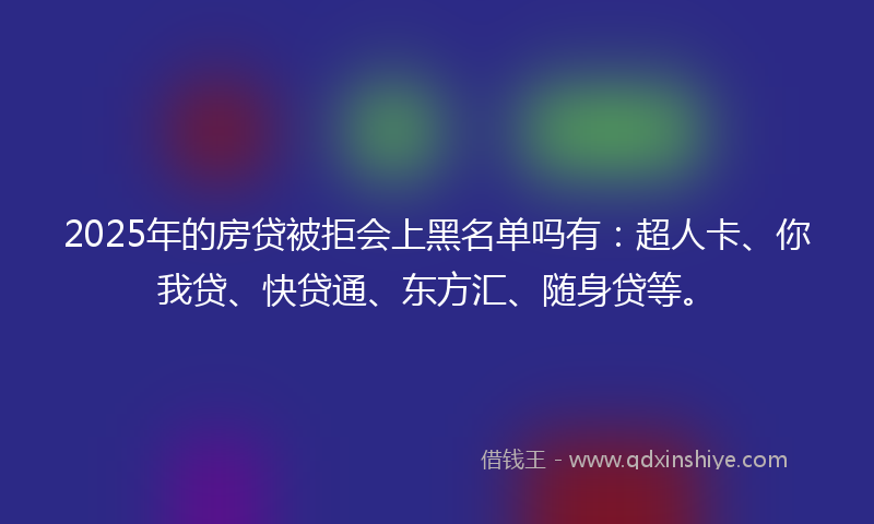 2025年的房贷被拒会上黑名单吗有：超人卡、你我贷、快贷通、东方汇、随身贷等。