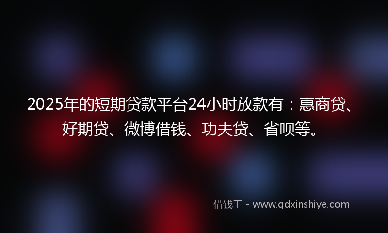 2025年的短期贷款平台24小时放款有：惠商贷、好期贷、微博借钱、功夫贷、省呗等。