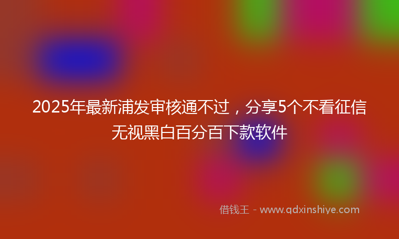 2025年最新浦发审核通不过，分享5个不看征信无视黑白百分百下款软件
