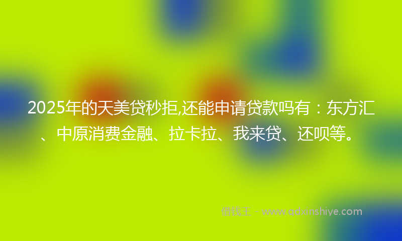 2025年的天美贷秒拒,还能申请贷款吗有：东方汇、中原消费金融、拉卡拉、我来贷、还呗等。