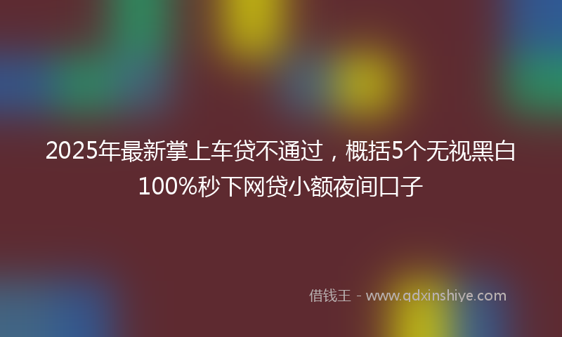 2025年最新掌上车贷不通过，概括5个无视黑白100%秒下网贷小额夜间口子
