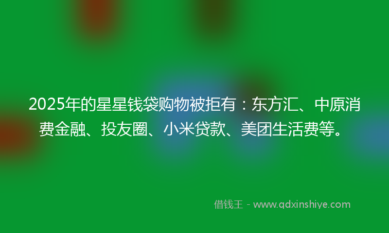 2025年的星星钱袋购物被拒有：东方汇、中原消费金融、投友圈、小米贷款、美团生活费等。