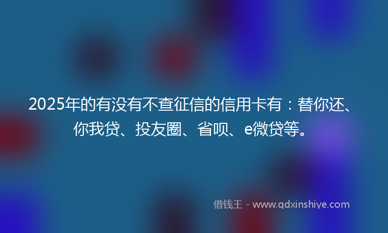 2025年的有没有不查征信的信用卡有：替你还、你我贷、投友圈、省呗、e微贷等。