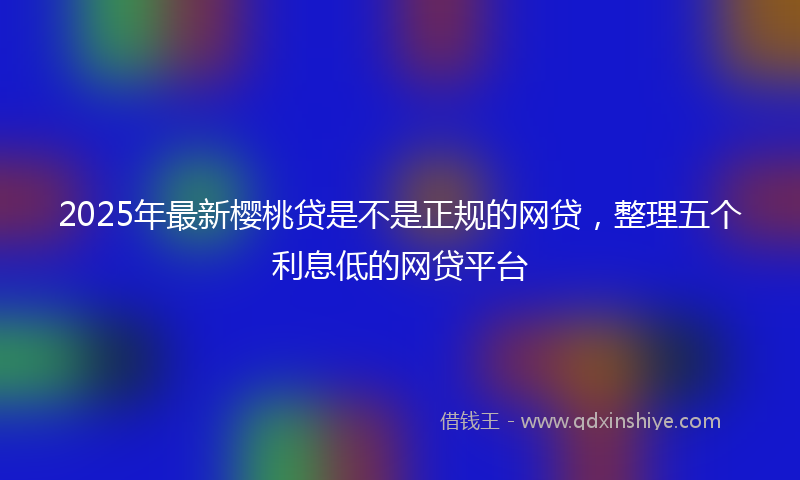 2025年最新樱桃贷是不是正规的网贷，整理五个利息低的网贷平台
