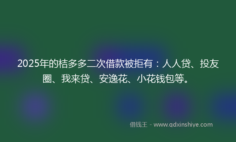 2025年的桔多多二次借款被拒有：人人贷、投友圈、我来贷、安逸花、小花钱包等。