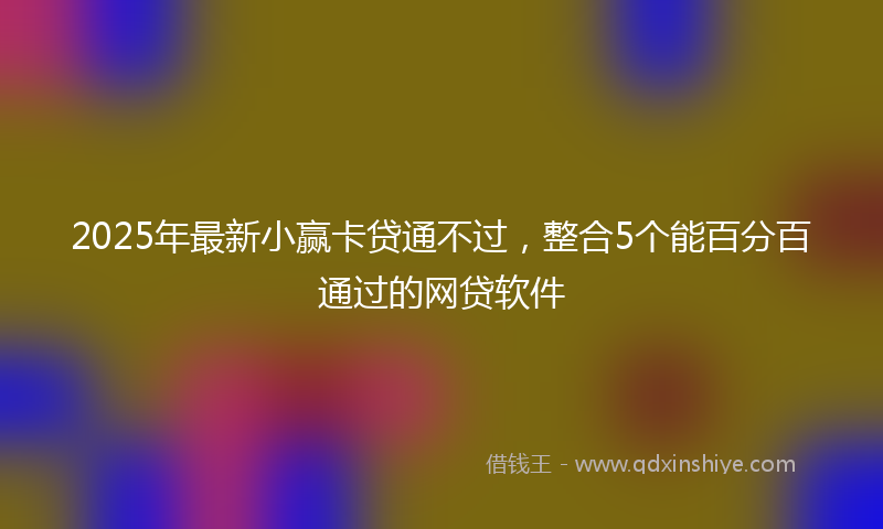 2025年最新小赢卡贷通不过，整合5个能百分百通过的网贷软件
