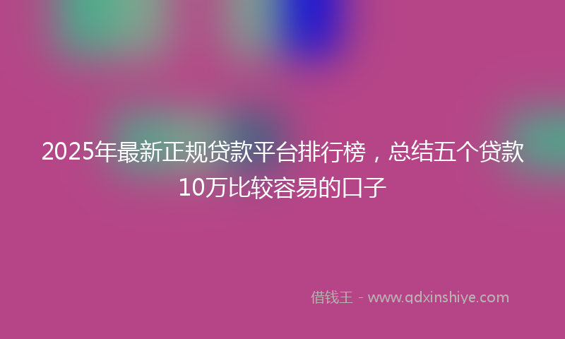 2025年最新正规贷款平台排行榜，总结五个贷款10万比较容易的口子