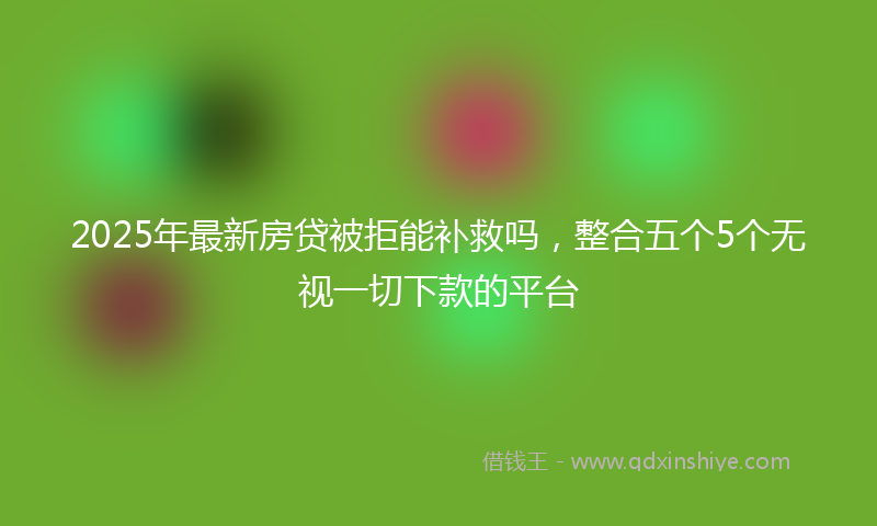 2025年最新房贷被拒能补救吗，整合五个5个无视一切下款的平台