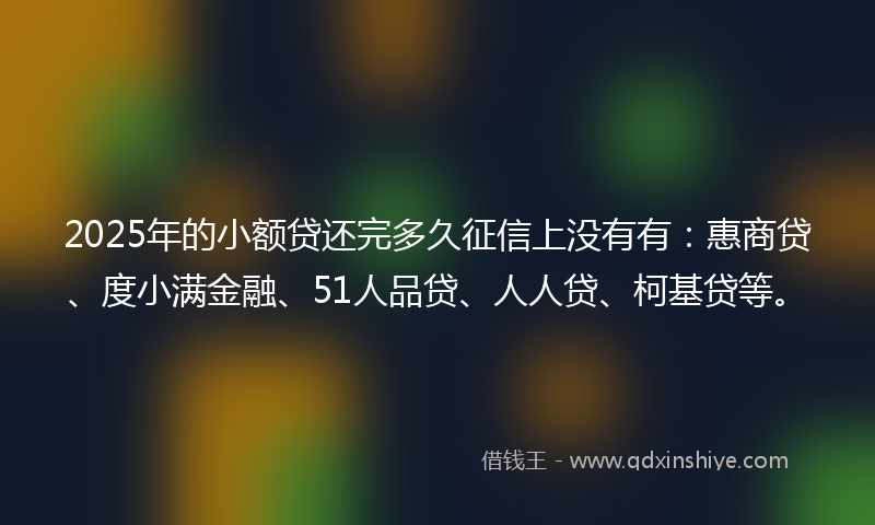 2025年的小额贷还完多久征信上没有有：惠商贷、度小满金融、51人品贷、人人贷、柯基贷等。