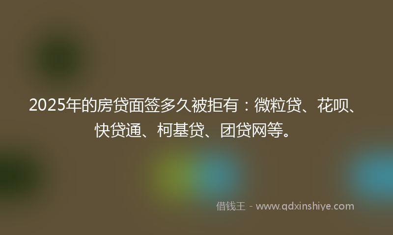 2025年的房贷面签多久被拒有：微粒贷、花呗、快贷通、柯基贷、团贷网等。