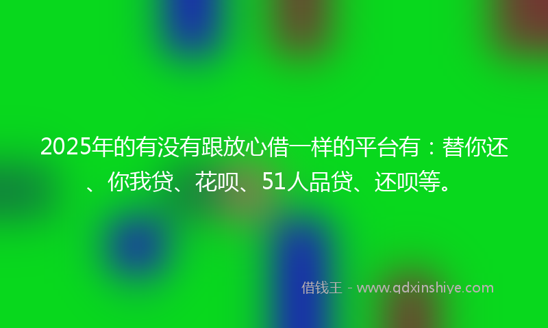 2025年的有没有跟放心借一样的平台有：替你还、你我贷、花呗、51人品贷、还呗等。