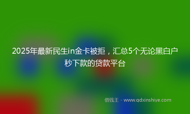 2025年最新民生in金卡被拒，汇总5个无论黑白户秒下款的贷款平台