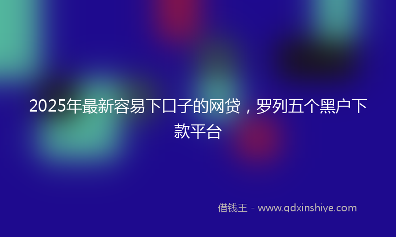 2025年最新容易下口子的网贷，罗列五个黑户下款平台