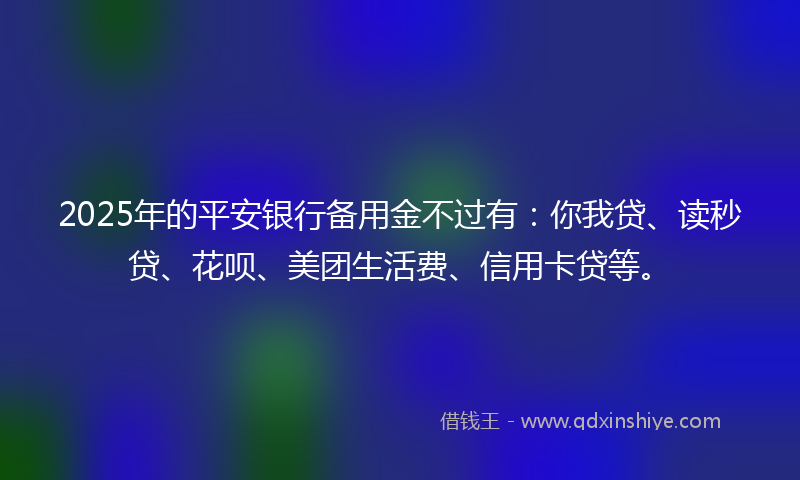 2025年的平安银行备用金不过有：你我贷、读秒贷、花呗、美团生活费、信用卡贷等。