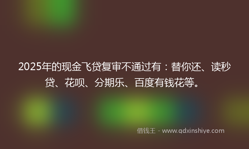 2025年的现金飞贷复审不通过有：替你还、读秒贷、花呗、分期乐、百度有钱花等。