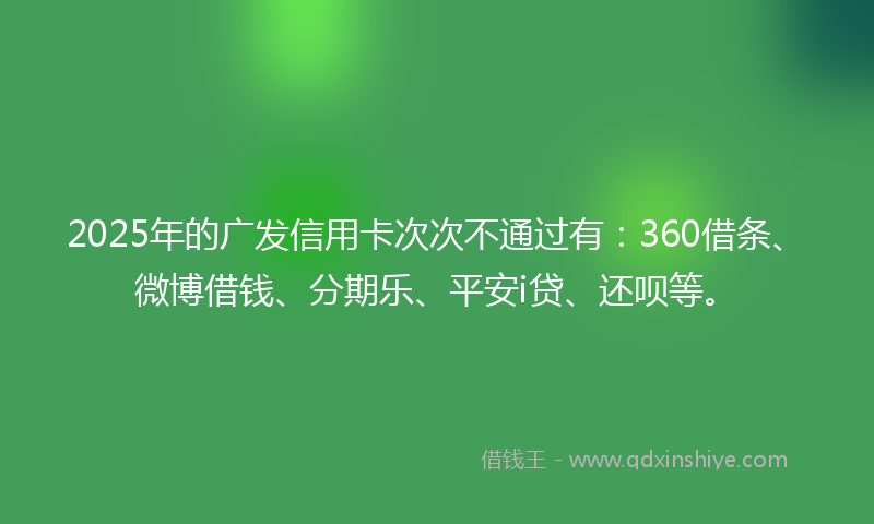2025年的广发信用卡次次不通过有：360借条、微博借钱、分期乐、平安i贷、还呗等。