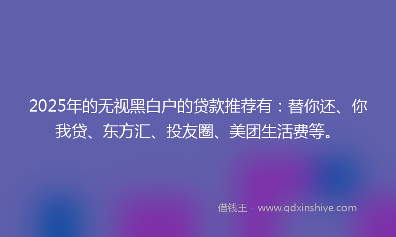 2025年的无视黑白户的贷款推荐有：替你还、你我贷、东方汇、投友圈、美团生活费等。