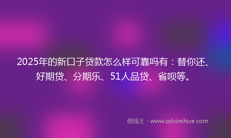 2025年的新口子贷款怎么样可靠吗有：替你还、好期贷、分期乐、51人品贷、省呗等。