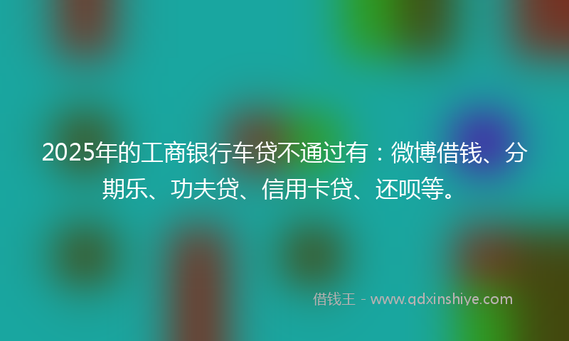 2025年的工商银行车贷不通过有：微博借钱、分期乐、功夫贷、信用卡贷、还呗等。