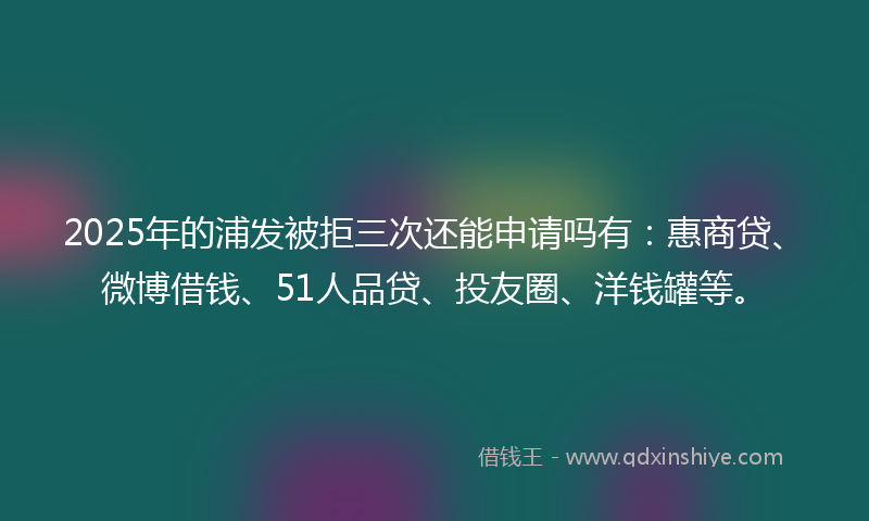2025年的浦发被拒三次还能申请吗有：惠商贷、微博借钱、51人品贷、投友圈、洋钱罐等。