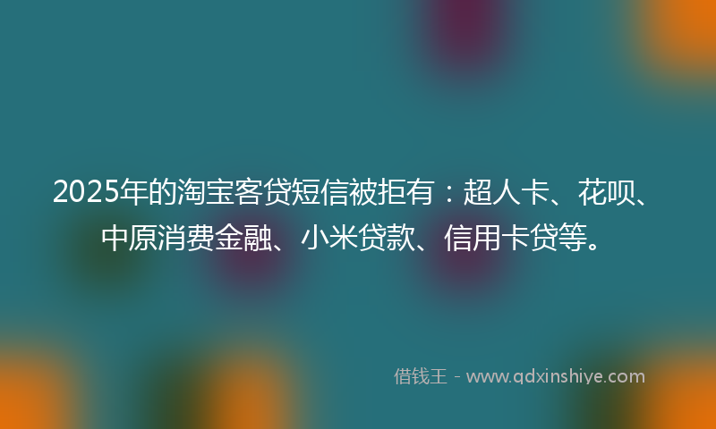 2025年的淘宝客贷短信被拒有：超人卡、花呗、中原消费金融、小米贷款、信用卡贷等。