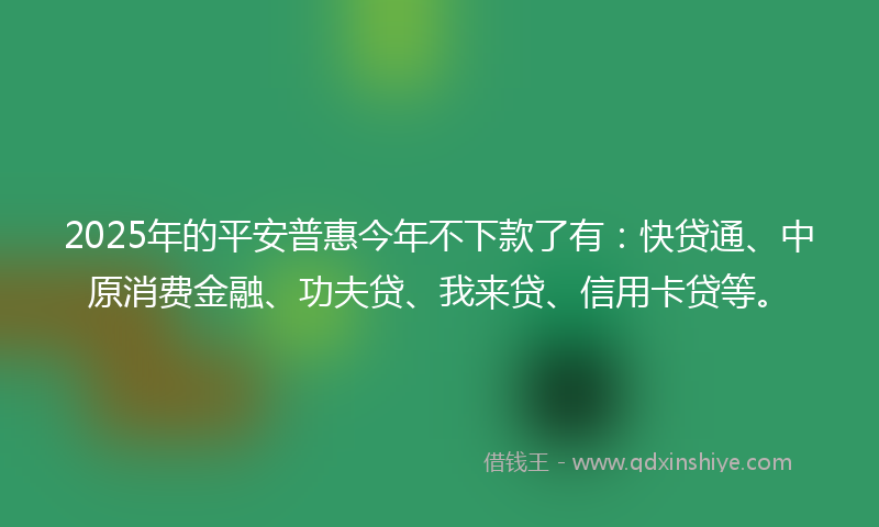 2025年的平安普惠今年不下款了有：快贷通、中原消费金融、功夫贷、我来贷、信用卡贷等。